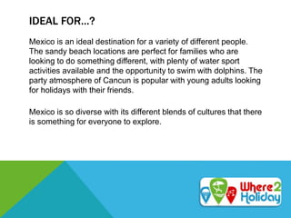 IDEAL FOR…?
Mexico is an ideal destination for a variety of different people.
The sandy beach locations are perfect for families who are
looking to do something different, with plenty of water sport
activities available and the opportunity to swim with dolphins. The
party atmosphere of Cancun is popular with young adults looking
for holidays with their friends.
Mexico is so diverse with its different blends of cultures that there
is something for everyone to explore.
 