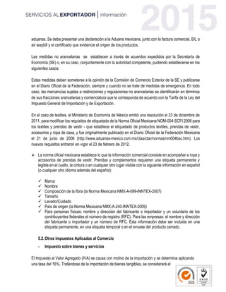 aduanas. Se debe presentar una declaración a la Aduana mexicana, junto con la factura comercial, B/L o
air waybill y el certificado que evidencie el origen de los productos.
Las medidas no arancelarias se establecen a través de acuerdos expedidos por la Secretaría de
Economía (SE) o, en su caso, conjuntamente con la autoridad competente, pudiendo establecerse en los
siguientes casos:
Estas medidas deben someterse a la opinión de la Comisión de Comercio Exterior de la SE y publicarse
en el Diario Oficial de la Federación, siempre y cuando no se trate de medidas de emergencia. En todo
caso, las mercancías sujetas a restricciones y regulaciones no arancelarias se identificarán en términos
de sus fracciones arancelarias y nomenclatura que le corresponda de acuerdo con la Tarifa de la Ley del
Impuesto General de Importación y de Exportación.
En el caso de textiles, el Ministerio de Economía de México emitió una resolución el 23 de diciembre de
2011, para modificar los requisitos de etiquetado de la Norma Oficial Mexicana NOM-004-SCFI 2006 para
los textiles y prendas de vestir - que establece el etiquetado de productos textiles, prendas de vestir,
accesorios y ropa de casa, y fue originalmente publicado en el Diario Oficial de la Federación Mexicana
el 21 de junio de 2006 (http://www.aduanas-mexico.com.mx/claa/ctar/normas/nm004bsc.htm). Los
nuevos requisitos entraron en vigor el 23 de febrero de 2012.
 La norma oficial mexicana establece lo que la información comercial consiste en acompañar a ropa y
accesorios de prendas de vestir. Prendas y complementos requieren una etiqueta permanente y
legible en el cuello, la cintura o en cualquier otro lugar visible con la siguiente información en español
(o cualquier otro idioma además del español):
 Marca
 Nombre
 Composición de la fibra (la Norma Mexicana NMX-A-099-INNTEX-2007)
 Tamaño
 Lavado/Cuidado
 País de origen (la Norma Mexicana NMX-A-240-INNTEX-2009)
 Para personas físicas: nombre y dirección del fabricante o importador y un voluntario de los
contribuyentes federales el número de registro (RFC). Para las empresas: el nombre y dirección
del fabricante o importador y un número de RFC. Esta información debe ser incluida en una
etiqueta permanente, en una etiqueta temporal o en el envase del producto cerrado.
5.2.Otros impuestos Aplicados al Comercio
- Impuesto sobre bienes y servicios
El Impuesto al Valor Agregado (IVA) se causa con motivo de la importación y se determina aplicando
una tasa del 16%. Tratándose de la importación de bienes tangibles, se considerará el
 
