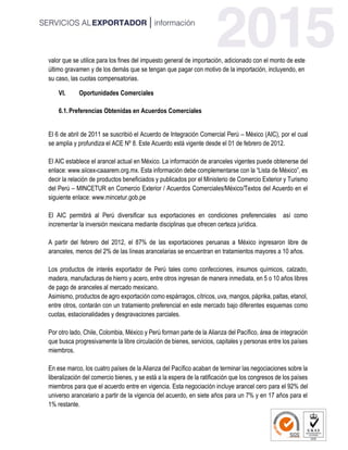 valor que se utilice para los fines del impuesto general de importación, adicionado con el monto de este
último gravamen y de los demás que se tengan que pagar con motivo de la importación, incluyendo, en
su caso, las cuotas compensatorias.
VI. Oportunidades Comerciales
6.1.Preferencias Obtenidas en Acuerdos Comerciales
El 6 de abril de 2011 se suscribió el Acuerdo de Integración Comercial Perú – México (AIC), por el cual
se amplia y profundiza el ACE Nº 8. Este Acuerdo está vigente desde el 01 de febrero de 2012.
El AIC establece el arancel actual en México. La información de aranceles vigentes puede obtenerse del
enlace: www.siicex-caaarem.org.mx. Esta información debe complementarse con la “Lista de México”, es
decir la relación de productos beneficiados y publicados por el Ministerio de Comercio Exterior y Turismo
del Perú – MINCETUR en Comercio Exterior / Acuerdos Comerciales/México/Textos del Acuerdo en el
siguiente enlace: www.mincetur.gob.pe
El AIC permitirá al Perú diversificar sus exportaciones en condiciones preferenciales así como
incrementar la inversión mexicana mediante disciplinas que ofrecen certeza jurídica.
A partir del febrero del 2012, el 87% de las exportaciones peruanas a México ingresaron libre de
aranceles, menos del 2% de las líneas arancelarias se encuentran en tratamientos mayores a 10 años.
Los productos de interés exportador de Perú tales como confecciones, insumos químicos, calzado,
madera, manufacturas de hierro y acero, entre otros ingresan de manera inmediata, en 5 o 10 años libres
de pago de aranceles al mercado mexicano.
Asimismo, productos de agro exportación como espárragos, cítricos, uva, mangos, páprika, paltas, etanol,
entre otros, contarán con un tratamiento preferencial en este mercado bajo diferentes esquemas como
cuotas, estacionalidades y desgravaciones parciales.
Por otro lado, Chile, Colombia, México y Perú forman parte de la Alianza del Pacífico, área de integración
que busca progresivamente la libre circulación de bienes, servicios, capitales y personas entre los países
miembros.
En ese marco, los cuatro países de la Alianza del Pacífico acaban de terminar las negociaciones sobre la
liberalización del comercio bienes, y se está a la espera de la ratificación que los congresos de los países
miembros para que el acuerdo entre en vigencia. Esta negociación incluye arancel cero para el 92% del
universo arancelario a partir de la vigencia del acuerdo, en siete años para un 7% y en 17 años para el
1% restante.
 