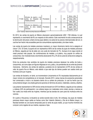 711320
Artículos de joyería y sus
partes, de chapados de
metales preciosos
Prometedor 5 0%
EEUU - 20%
China - 20%
Italia - 20%
711419
Artículos de orfebrería y su
partes, de otros metales
preciosos
Prometedor 0,02 0%
Malasia - 20%
Japón - 20%
España - 20%
Fuente: Trademap / Market Acces Map Elaboración:PROMPERU
En 2013, las ventas de joyería en México alcanzaron aproximadamente US$ 1 728 millones, lo cual
representó un crecimiento de 6% con respecto al año anterior. Este crecimiento ha sido consecuencia de
la disminución del precio unitario de las joyas debido a la caída de los precios internacionales del oro, lo
cual las han hecho más accesibles para los consumidores aspiracionales y de clase media.
Las ventas de joyería de metales preciosos mostraron un mayor dinamismo dentro de la categoría al
crecer 7,2%. En tanto, la joyería de oro representa el 80% de las ventas de joyas de metales preciosos
en México, seguida por las de plata con una cuota de mercado de 7%. Aunque el oro sigue siendo el
metal precioso más popular, las combinaciones de metales y el platino, muy popular en anillos de
compromiso, han mostrado leves crecimientos alcanzando 5% y 3% de la cuota de ventas de la categoría,
respectivamente.
Entre los productos más vendidos de joyería de metales preciosos destacan los anillos de boda y
compromiso, así como dijes con figuras religiosas en oro y plata, y los pendientes de oro entre las jóvenes
mexicanas. Asimismo, las ventas de cadenas y pulseras de oro representan el 67% de las ventas en
valor de joyería fina en México, esto debido a que este tipo de bienes pueden ser usados tanto por
hombres como por mujeres.
Las ventas de bisutería, en tanto, se incrementaron únicamente en 5% impulsadas básicamente por el
mayor número de competidores en el mercado. Durante 2013, varias marcas de accesorios personales
han comenzado a incluir a la bisutería dentro de su cartera de productos, lo cual ha hecho que los
consumidores tengan una amplia gama de opciones en términos de precio, materiales, colores y diseños.
Las pulseras representaron el 36% de las ventas de bisutería en 2013 en México, seguido por las cadenas
y collares (33% de participación). Los collares largos con materiales como cristal, plumas y resinas se
han vuelto una moda entre las mujeres, mientras que las bandas de cuero para las muñecas entre los
varones.
En cuanto a frecuencia, la bisutería se vende durante todo el año. Sin embargo, las joyas de metales
preciosos tienen mayor salida en fechas como San Valentín (febrero) y Día de la Madre (mayo). La
Navidad también es una buena temporada para la venta de joyas reales, ya que muchos hombres las
compran como regalos de sus madres, esposas e hijas.
 