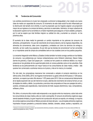 VII. Tendencias del Consumidor
Los cambios económicos en el país han empezado a aminorar la desigualdad y han creado una nueva
clase de media con capacidad de consumo. El incremento de esta clase social ha sido influenciado por
la disminución del tamaño de la familia, lo cual ha propiciado que los hogares asignen una proporción
mayor de sus ingresos a la compra de bienes y servicios no esenciales. Asimismo, la mayor cobertura de
la educación superior se ha convertido en un factor importante para asegurar un futuro estable y próspero,
por lo cual se espera que más familias mejoren su calidad de vida y aumenten su consumo en los
próximos años.
El aumento de la clase media ha generado un cambio importante en los patrones de consumo de
alimentos, principalmente. A la par del crecimiento de la fuerza laboral y de los ingresos disponibles, los
alimentos de conveniencia, tales como congelados y enlatados así como los servicios de entrega a
domicilio, se han vuelto muy populares. Es por ello que las tiendas de conveniencia4 se han convertido
en un importante canal de compra de comestibles tanto en las ciudades como en los pueblos pequeños.
La creciente integración entre México y Estados Unidos también ha traído consigo cambios en los hábitos
de consumo. Las preferencias por marcas norteamericanas como Kirkland (vitaminas), Nature Valley
(barras de granola) y Cape Cod (papas pre – cocidas) se han puesto en evidencia debido a su mayor
presencia en las góndolas de los supermercados tanto en zonas pudientes como en los suburbios. Esta
tendencia se da particularmente con mayor fuerza en los consumidores de clase media y media – alta
quienes han comenzado a centrarse menos en el precio y más en la marca y la novedad.
Por otro lado, los compradores mexicanos han comenzado a adoptar el comercio electrónico en los
últimos años. Entre 2000 y 2012, los hogares incrementaron su gasto online de 49,9 pesos a 1 254 pesos;
asimismo, se espera que esta cifra alcance 1 870 pesos para 2015. Esto es consecuencia básicamente
de la rápida expansión del uso del internet en el país, además del crecimiento de la banca formal y el uso
de tarjetas de crédito y débito. Los productos y servicios más comprados en línea son pasajes de avión y
autobús, entradas para espectáculos, reservaciones de hotel, equipos electrónicos, ropa, computadoras,
software y libros.
Por último, el consumo ético recién está empezando a ser popular entre los mexicanos, sobre todo entre
los consumidores de clase media y alta con visión cosmopolita. El consumo de alimentos orgánicos sigue
siendo bastante limitado y la gran mayoría de la producción del país se exporta; sin embargo, la mayoría
de comida orgánica consumida en México proviene de fuera del país. Los principales alimentos orgánicos
importados incluyen panadería y productos lácteos, bebidas, cereales, salsas, aceites y repostería, así
4 Tiendas de conveniencia: Formato que ofrecen casi exclusivamente alimentos procesados y bebidas azucaradas. En las zonas urbanas de México las
cadenas más populares son Oxxo y 7- Eleven.
 