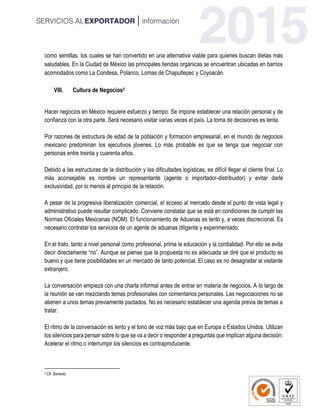 como semillas, los cuales se han convertido en una alternativa viable para quienes buscan dietas más
saludables. En la Ciudad de México las principales tiendas orgánicas se encuentran ubicadas en barrios
acomodados como La Condesa, Polanco, Lomas de Chapultepec y Coyoacán.
VIII. Cultura de Negocios5
Hacer negocios en México requiere esfuerzo y tiempo. Se impone establecer una relación personal y de
confianza con la otra parte. Será necesario visitar varias veces el país. La toma de decisiones es lenta.
Por razones de estructura de edad de la población y formación empresarial, en el mundo de negocios
mexicano predominan los ejecutivos jóvenes. Lo más probable es que se tenga que negociar con
personas entre treinta y cuarenta años.
Debido a las estructuras de la distribución y las dificultades logísticas, es difícil llegar al cliente final. Lo
más aconsejable es nombre un representante (agente o importador-distribuidor) y evitar darle
exclusividad, por lo menos al principio de la relación.
A pesar de la progresiva liberalización comercial, el acceso al mercado desde el punto de vista legal y
administrativo puede resultar complicado. Conviene constatar que se está en condiciones de cumplir las
Normas Oficiales Mexicanas (NOM). El funcionamiento de Aduanas es lento y, a veces discrecional. Es
necesario contratar los servicios de un agente de aduanas diligente y experimentado.
En el trato, tanto a nivel personal como profesional, prima la educación y la cordialidad. Por ello se evita
decir directamente “no”. Aunque se piense que la propuesta no es adecuada se diré que el producto es
bueno y que tiene posibilidades en un mercado de tanto potencial. El caso es no desagradar al visitante
extranjero.
La conversación empieza con una charla informal antes de entrar en materia de negocios. A lo largo de
la reunión se van mezclando temas profesionales con comentarios personales. Las negociaciones no se
atienen a unos temas previamente pactados. No es necesario establecer una agenda previa de temas a
tratar.
El ritmo de la conversación es lento y el tono de voz más bajo que en Europa o Estados Unidos. Utilizan
los silencios para pensar sobre lo que se va a decir o responder a preguntas que implican alguna decisión:
Acelerar el ritmo o interrumpir los silencios es contraproducente.
5 Cfr. Banesto
 