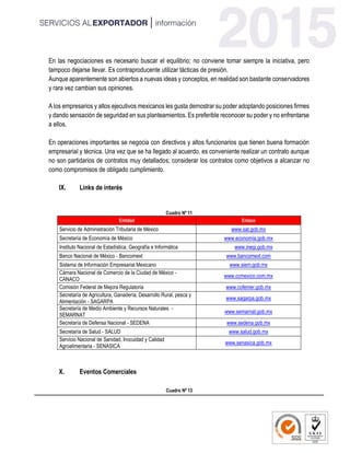 En las negociaciones es necesario buscar el equilibrio; no conviene tomar siempre la iniciativa, pero
tampoco dejarse llevar. Es contraproducente utilizar tácticas de presión.
Aunque aparentemente son abiertos a nuevas ideas y conceptos, en realidad son bastante conservadores
y rara vez cambian sus opiniones.
A los empresarios y altos ejecutivos mexicanos les gusta demostrar su poder adoptando posiciones firmes
y dando sensación de seguridad en sus planteamientos. Es preferible reconocer su poder y no enfrentarse
a ellos.
En operaciones importantes se negocia con directivos y altos funcionarios que tienen buena formación
empresarial y técnica. Una vez que se ha llegado al acuerdo, es conveniente realizar un contrato aunque
no son partidarios de contratos muy detallados; considerar los contratos como objetivos a alcanzar no
como compromisos de obligado cumplimiento.
IX. Links de interés
Cuadro Nº 11
Entidad Enlace
Servicio de Administración Tributaria de México www.sat.gob.mx
Secretaría de Economía de México www.economía.gob.mx
Instituto Nacional de Estadística, Geografía e Informática www.inegi.gob.mx
Banco Nacional de México - Bancomext www.bancomext.com
Sistema de Información Empresarial Mexicano www.siem.gob.mx
Cámara Nacional de Comercio de la Ciudad de México -
CANACO
www.ccmexico.com.mx
Comisión Federal de Mejora Regulatoria www.cofemer.gob.mx
Secretaría de Agricultura, Ganadería, Desarrollo Rural, pesca y
Alimentación - SAGARPA
www.sagarpa.gob.mx
Secretaría de Medio Ambiente y Recursos Naturales -
SEMARNAT
www.semarnat.gob.mx
Secretaría de Defensa Nacional - SEDENA www.sedena.gob.mx
Secretaría de Salud - SALUD www.salud.gob.mx
Servicio Nacional de Sanidad, Inocuidad y Calidad
Agroalimentaria - SENASICA
www.senasica.gob.mx
X. Eventos Comerciales
Cuadro Nº 13
 