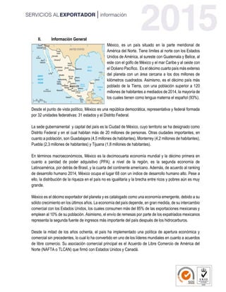 II. Información General
México, es un país situado en la parte meridional de
América del Norte. Tiene límites al norte con los Estados
Unidos de América, al sureste con Guatemala y Belice, al
este con el golfo de México y el mar Caribe y al oeste con
el Océano Pacífico. Es el décimo cuarto país más extenso
del planeta con un área cercana a los dos millones de
kilómetros cuadrados. Asimismo, es el décimo país más
poblado de la Tierra, con una población superior a 120
millones de habitantes a mediados de 2014, la mayoría de
los cuales tienen como lengua materna el español (93%).
Desde el punto de vista político, México es una república democrática, representativa y federal formada
por 32 unidades federativas: 31 estados y el Distrito Federal.
La sede gubernamental y capital del país es la Ciudad de México, cuyo territorio se ha designado como
Distrito Federal y en el cual habitan más de 20 millones de personas. Otras ciudades importantes, en
cuanto a población, son Guadalajara (4,5 millones de habitantes), Monterrey (4,2 millones de habitantes),
Puebla (2,3 millones de habitantes) y Tijuana (1,8 millones de habitantes).
En términos macroeconómicos, México es la decimocuarta economía mundial y la décimo primera en
cuanto a paridad de poder adquisitivo (PPA); a nivel de la región, es la segunda economía de
Latinoamérica, por detrás de Brasil, y la cuarta del continente americano. Además, de acuerdo al ranking
de desarrollo humano 2014, México ocupa el lugar 68 con un índice de desarrollo humano alto. Pese a
ello, la distribución de la riqueza en el país no es igualitaria y la brecha entre ricos y pobres aún es muy
grande.
México es el décimo exportador del planeta y es catalogado como una economía emergente, debido a su
sólido crecimiento en los últimos años. La economía del país depende, en gran medida, de su intercambio
comercial con los Estados Unidos, los cuales consumen más del 85% de las exportaciones mexicanas y
emplean al 10% de su población. Asimismo, el envío de remesas por parte de los expatriados mexicanos
representa la segunda fuente de ingresos más importante del país después de los hidrocarburos.
Desde la mitad de los años ochenta, el país ha implementado una política de apertura económica y
comercial sin precedentes, lo cual lo ha convertido en uno de los líderes mundiales en cuanto a acuerdos
de libre comercio. Su asociación comercial principal es el Acuerdo de Libre Comercio de América del
Norte (NAFTA o TLCAN) que firmó con Estados Unidos y Canadá.
 