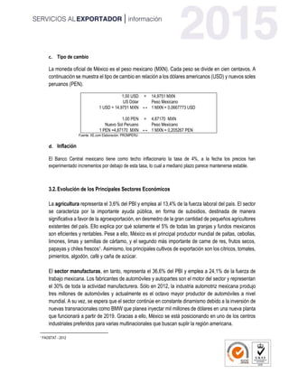 c. Tipo de cambio
La moneda oficial de México es el peso mexicano (MXN). Cada peso se divide en cien centavos. A
continuación se muestra el tipo de cambio en relación a los dólares americanos (USD) y nuevos soles
peruanos (PEN).
1,00 USD = 14,9751 MXN
US Dólar
↔
Peso Mexicano
1 USD = 14,9751 MXN 1 MXN = 0,0667773 USD
1,00 PEN = 4,87170 MXN
Nuevo Sol Peruano
↔
Peso Mexicano
1 PEN =4,87170 MXN 1 MXN = 0,205267 PEN
Fuente: XE.com Elaboración: PROMPERU
d. Inflación
El Banco Central mexicano tiene como techo inflacionario la tasa de 4%, a la fecha los precios han
experimentado incrementos por debajo de esta tasa, lo cual a mediano plazo parece mantenerse estable.
3.2.Evolución de los Principales Sectores Económicos
La agricultura representa el 3,6% del PBI y emplea al 13,4% de la fuerza laboral del país. El sector
se caracteriza por la importante ayuda pública, en forma de subsidios, destinada de manera
significativa a favor de la agroexportación, en desmedro de la gran cantidad de pequeños agricultores
existentes del país. Ello explica por qué solamente el 5% de todas las granjas y fundos mexicanos
son eficientes y rentables. Pese a ello, México es el principal productor mundial de paltas, cebollas,
limones, limas y semillas de cártamo, y el segundo más importante de carne de res, frutos secos,
papayas y chiles frescos1. Asimismo, los principales cultivos de exportación son los cítricos, tomates,
pimientos, algodón, café y caña de azúcar.
El sector manufacturas, en tanto, representa el 36,6% del PBI y emplea a 24,1% de la fuerza de
trabajo mexicana. Los fabricantes de automóviles y autopartes son el motor del sector y representan
el 30% de toda la actividad manufacturera. Sólo en 2012, la industria automotriz mexicana produjo
tres millones de automóviles y actualmente es el octavo mayor productor de automóviles a nivel
mundial. A su vez, se espera que el sector continúe en constante dinamismo debido a la inversión de
nuevas transnacionales como BMW que planea inyectar mil millones de dólares en una nueva planta
que funcionará a partir de 2019. Gracias a ello, México se está posicionando en uno de los centros
industriales preferidos para varias multinacionales que buscan suplir la región americana.
1 FAOSTAT - 2012
 