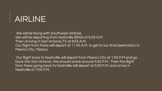AIRLINE
We will be flying with Southwest Airlines.
We will be departing from Nashville (BNA) at 6:20 A.M.
Then arriving in San Antonio,TX at 8:55 A.M.
Our flight from there will depart at 11:45 A.M. to get to our final destination in
Mexico City, Mexico.
Our flight back to Nashville will depart from Mexico City at 1:55 P.M and go
back into San Antonio. We should arrive around 4:00 P.M . Then the flight
from there going back to Nashville will depart at 5:00 P.M. and arrive in
Nashville at 7:05 P.M.
 