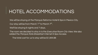 HOTEL ACCOMMODATIONS
We will be staying at the Marquis Reforma Hotel & Spa in Mexico City.
Our stay will be from March 1st
to March 7th
.
We’ll be staying 6 nights and 7 days.
The room we decided to stay in is the Executive Room City View. We also
added the Marquis Rate Breakfast Internet & Spa Access.
The total cost for us to stay will be $1,944.96
 