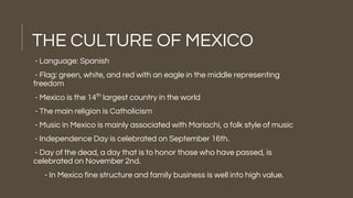 THE CULTURE OF MEXICO
- Language: Spanish
- Flag: green, white, and red with an eagle in the middle representing
freedom
- Mexico is the 14th
largest country in the world
- The main religion is Catholicism
- Music in Mexico is mainly associated with Mariachi, a folk style of music
- Independence Day is celebrated on September 16th.
- Day of the dead, a day that is to honor those who have passed, is
celebrated on November 2nd.
- In Mexico fine structure and family business is well into high value.
 