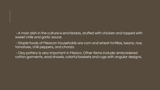 - A main dish in the culture is enchiladas, stuffed with chicken and topped with
sweet chile and garlic sauce.
- Staple foods of Mexican households are corn and wheat tortillas, beans, rice,
tomatoes, chili peppers, and chorizo.
- Clay pottery is very important in Mexico. Other items include: embroidered
cotton garments, wool shawls, colorful baskets and rugs with angular designs.
 