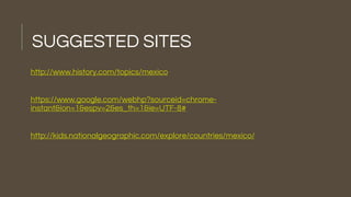 SUGGESTED SITES
http://www.history.com/topics/mexico
https://www.google.com/webhp?sourceid=chrome-
instant&ion=1&espv=2&es_th=1&ie=UTF-8#
http://kids.nationalgeographic.com/explore/countries/mexico/
 