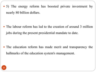  5) The energy reform has boosted private investment by
nearly 80 billion dollars.
 The labour reform has led to the creation of around 3 million
jobs during the present presidential mandate to date.
 The education reform has made merit and transparency the
hallmarks of the education system's management.
20
 