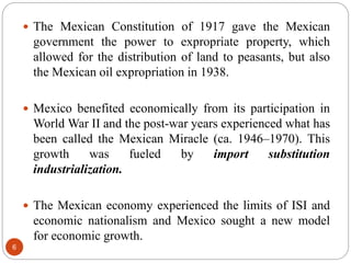  The Mexican Constitution of 1917 gave the Mexican
government the power to expropriate property, which
allowed for the distribution of land to peasants, but also
the Mexican oil expropriation in 1938.
 Mexico benefited economically from its participation in
World War II and the post-war years experienced what has
been called the Mexican Miracle (ca. 1946–1970). This
growth was fueled by import substitution
industrialization.
 The Mexican economy experienced the limits of ISI and
economic nationalism and Mexico sought a new model
for economic growth.
6
 