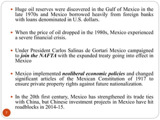  Huge oil reserves were discovered in the Gulf of Mexico in the
late 1970s and Mexico borrowed heavily from foreign banks
with loans denominated in U.S. dollars.
 When the price of oil dropped in the 1980s, Mexico experienced
a severe financial crisis.
 Under President Carlos Salinas de Gortari Mexico campaigned
to join the NAFTA with the expanded treaty going into effect in
Mexico
 Mexico implemented neoliberal economic policies and changed
significant articles of the Mexican Constitution of 1917 to
ensure private property rights against future nationalization.
 In the 20th first century, Mexico has strengthened its trade ties
with China, but Chinese investment projects in Mexico have hit
roadblocks in 2014-15.
7
 