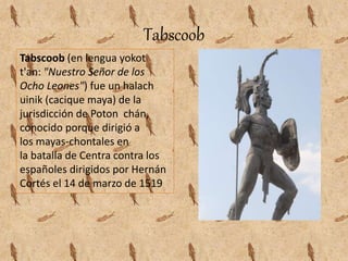 Tabscoob
Tabscoob (en lengua yokot
t'an: "Nuestro Señor de los
Ocho Leones") fue un halach
uinik (cacique maya) de la
jurisdicción de Poton chán,
conocido porque dirigió a
los mayas-chontales en
la batalla de Centra contra los
españoles dirigidos por Hernán
Cortés el 14 de marzo de 1519
 