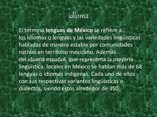 idioma
El término lenguas de México se refiere a
los idiomas o lenguas y las variedades lingüísticas
habladas de manera estable por comunidades
nativas en territorio mexicano. Además
del idioma español, que representa la mayoría
lingüística, locales en México se hablan más de 68
lenguas o idiomas indígenas. Cada uno de ellos
con sus respectivas variantes lingüísticas o
dialectos, siendo estos alrededor de 350.
 