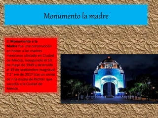 Monumento la madre
El Monumento a la
Madre fue una construcción
en honor a las madres
mexicanas ubicado en Ciudad
de México, inaugurado el 10
de mayo de 1949 y destruida
el 19 de septiembre magnitud
7.1° ere de 2017 tras un sismo
de n la escala de Richter que
sacudió a la Ciudad de
México.
 