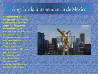 Ángel de la independencia de México
El Monumento a la
Independencia, conocido
popularmente como El
Ángel o El Ángel de la
Independencia, se
encuentra en la Ciudad de
México, en
la glorieta localizada en la
confluencia de Paseo de la
Reforma, Río
Tiber y Florencia.
Inaugurado en 1910 para
conmemorar
el Centenario de
la independencia de
México por el
entonces presidente de
México, Porfirio Díaz.
 