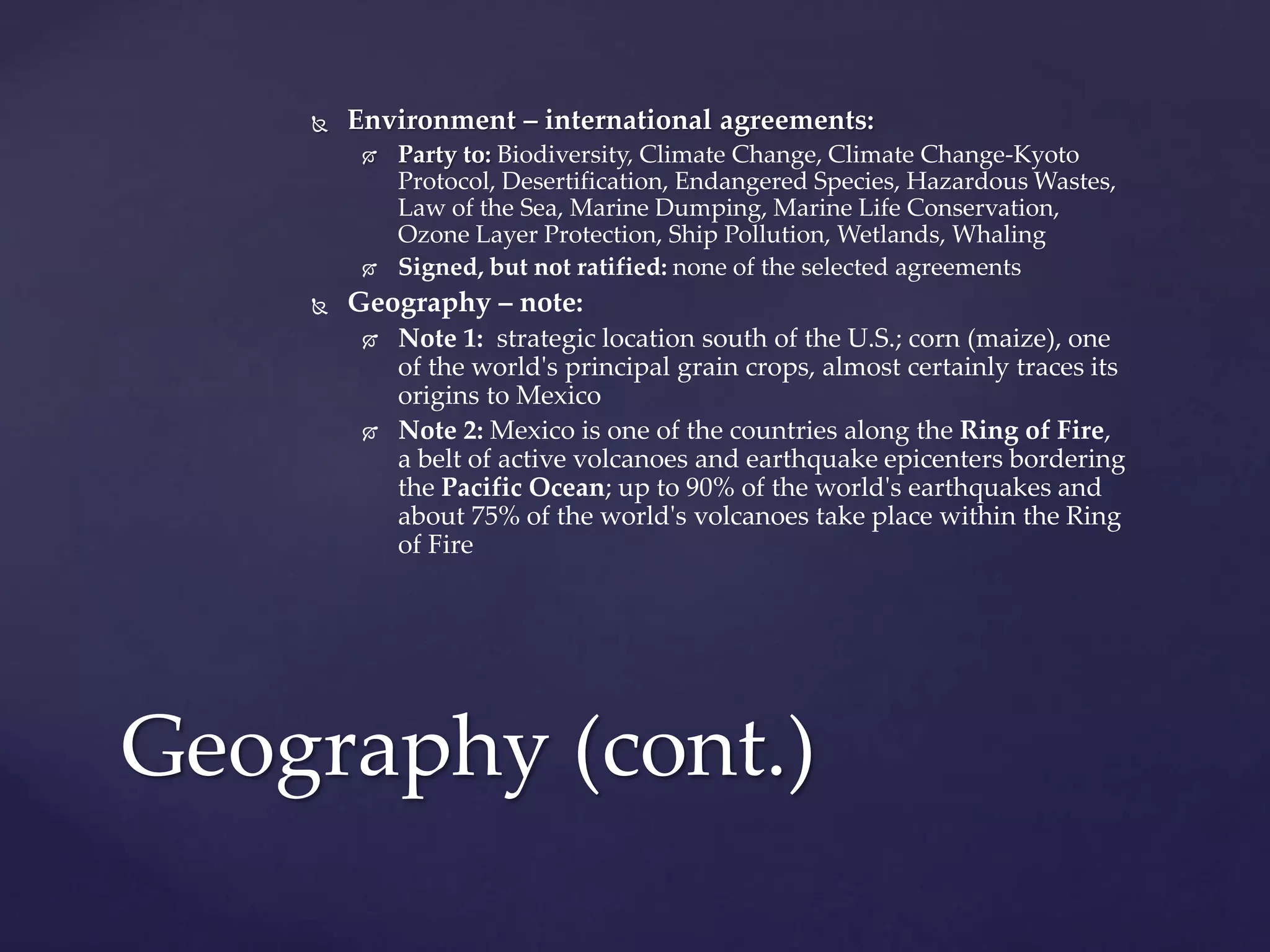  Environment – international agreements:
 Party to: Biodiversity, Climate Change, Climate Change-Kyoto
Protocol, Desertification, Endangered Species, Hazardous Wastes,
Law of the Sea, Marine Dumping, Marine Life Conservation,
Ozone Layer Protection, Ship Pollution, Wetlands, Whaling
 Signed, but not ratified: none of the selected agreements
 Geography – note:
 Note 1: strategic location south of the U.S.; corn (maize), one
of the world's principal grain crops, almost certainly traces its
origins to Mexico
 Note 2: Mexico is one of the countries along the Ring of Fire,
a belt of active volcanoes and earthquake epicenters bordering
the Pacific Ocean; up to 90% of the world's earthquakes and
about 75% of the world's volcanoes take place within the Ring
of Fire
Geography (cont.)
 