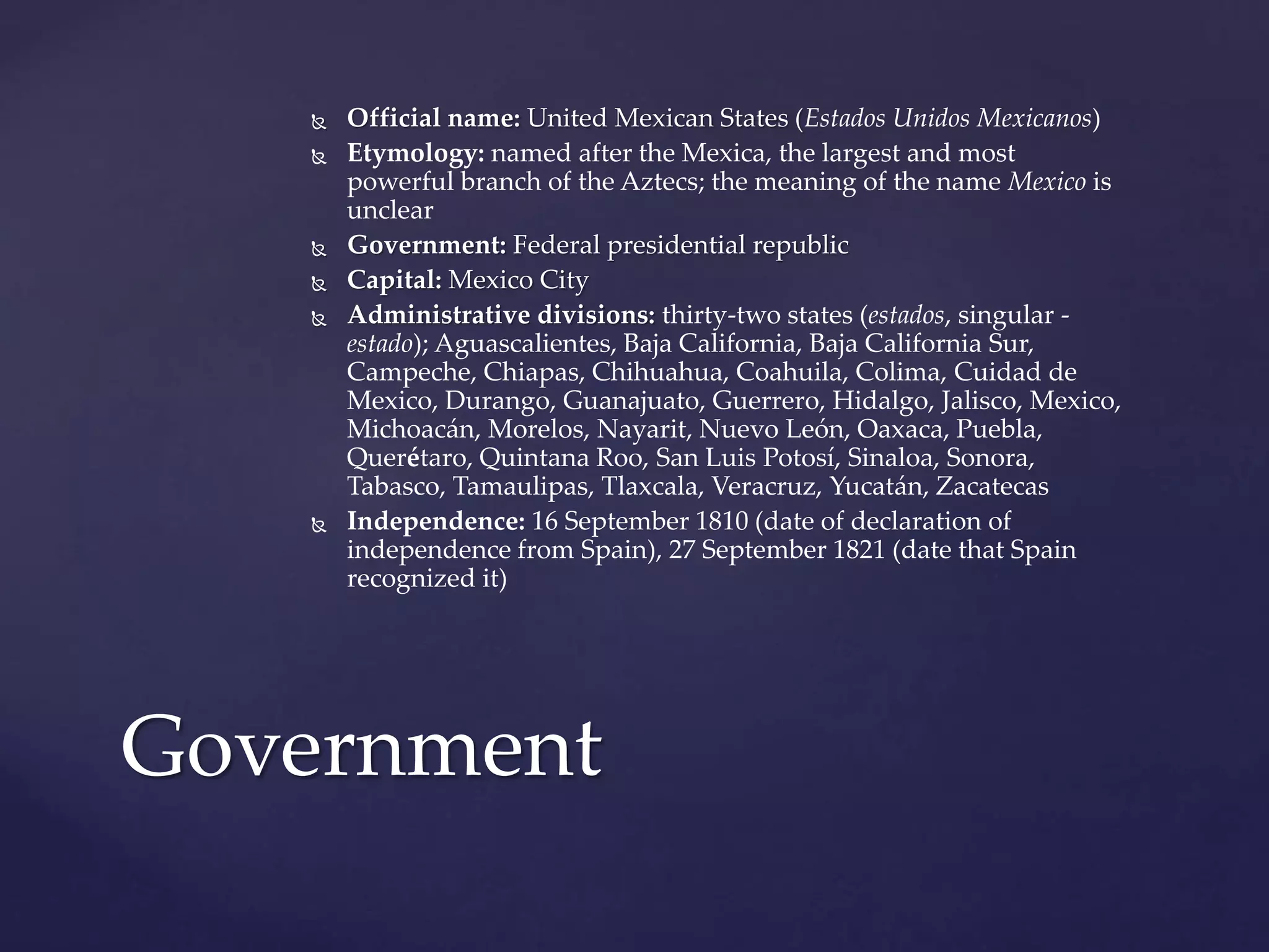  Official name: United Mexican States (Estados Unidos Mexicanos)
 Etymology: named after the Mexica, the largest and most
powerful branch of the Aztecs; the meaning of the name Mexico is
unclear
 Government: Federal presidential republic
 Capital: Mexico City
 Administrative divisions: thirty-two states (estados, singular -
estado); Aguascalientes, Baja California, Baja California Sur,
Campeche, Chiapas, Chihuahua, Coahuila, Colima, Cuidad de
Mexico, Durango, Guanajuato, Guerrero, Hidalgo, Jalisco, Mexico,
Michoacán, Morelos, Nayarit, Nuevo León, Oaxaca, Puebla,
Querétaro, Quintana Roo, San Luis Potosí, Sinaloa, Sonora,
Tabasco, Tamaulipas, Tlaxcala, Veracruz, Yucatán, Zacatecas
 Independence: 16 September 1810 (date of declaration of
independence from Spain), 27 September 1821 (date that Spain
recognized it)
Government
 