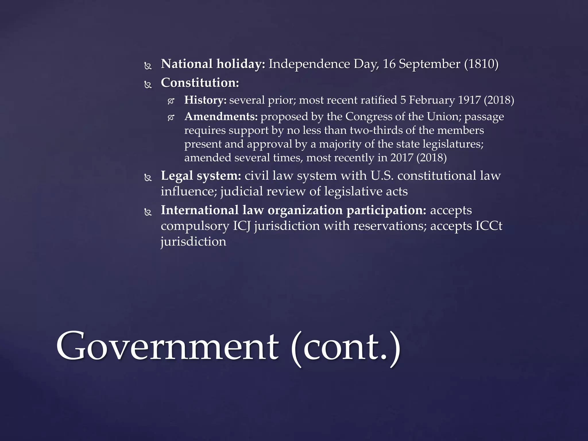  National holiday: Independence Day, 16 September (1810)
 Constitution:
 History: several prior; most recent ratified 5 February 1917 (2018)
 Amendments: proposed by the Congress of the Union; passage
requires support by no less than two-thirds of the members
present and approval by a majority of the state legislatures;
amended several times, most recently in 2017 (2018)
 Legal system: civil law system with U.S. constitutional law
influence; judicial review of legislative acts
 International law organization participation: accepts
compulsory ICJ jurisdiction with reservations; accepts ICCt
jurisdiction
Government (cont.)
 