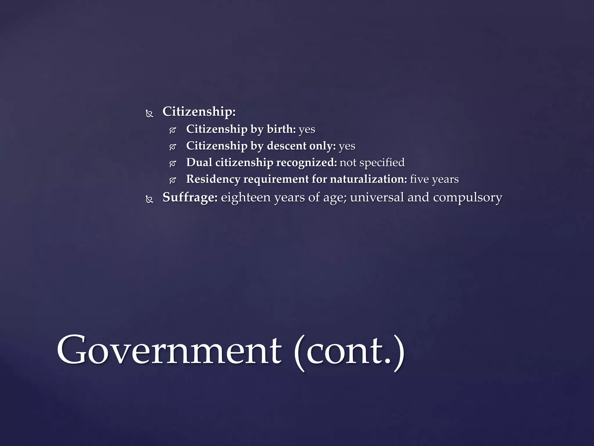  Citizenship:
 Citizenship by birth: yes
 Citizenship by descent only: yes
 Dual citizenship recognized: not specified
 Residency requirement for naturalization: five years
 Suffrage: eighteen years of age; universal and compulsory
Government (cont.)
 