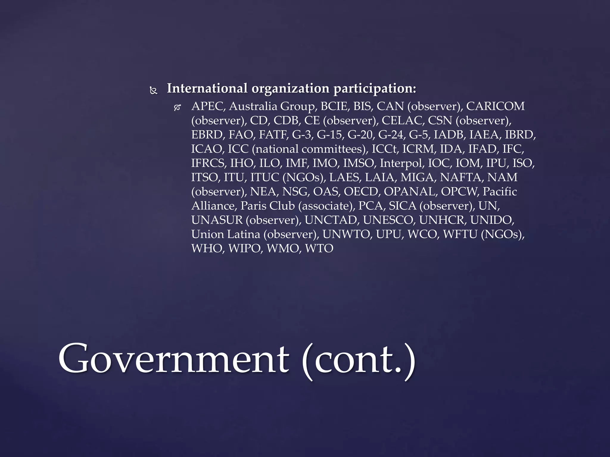  International organization participation:
 APEC, Australia Group, BCIE, BIS, CAN (observer), CARICOM
(observer), CD, CDB, CE (observer), CELAC, CSN (observer),
EBRD, FAO, FATF, G-3, G-15, G-20, G-24, G-5, IADB, IAEA, IBRD,
ICAO, ICC (national committees), ICCt, ICRM, IDA, IFAD, IFC,
IFRCS, IHO, ILO, IMF, IMO, IMSO, Interpol, IOC, IOM, IPU, ISO,
ITSO, ITU, ITUC (NGOs), LAES, LAIA, MIGA, NAFTA, NAM
(observer), NEA, NSG, OAS, OECD, OPANAL, OPCW, Pacific
Alliance, Paris Club (associate), PCA, SICA (observer), UN,
UNASUR (observer), UNCTAD, UNESCO, UNHCR, UNIDO,
Union Latina (observer), UNWTO, UPU, WCO, WFTU (NGOs),
WHO, WIPO, WMO, WTO
Government (cont.)
 