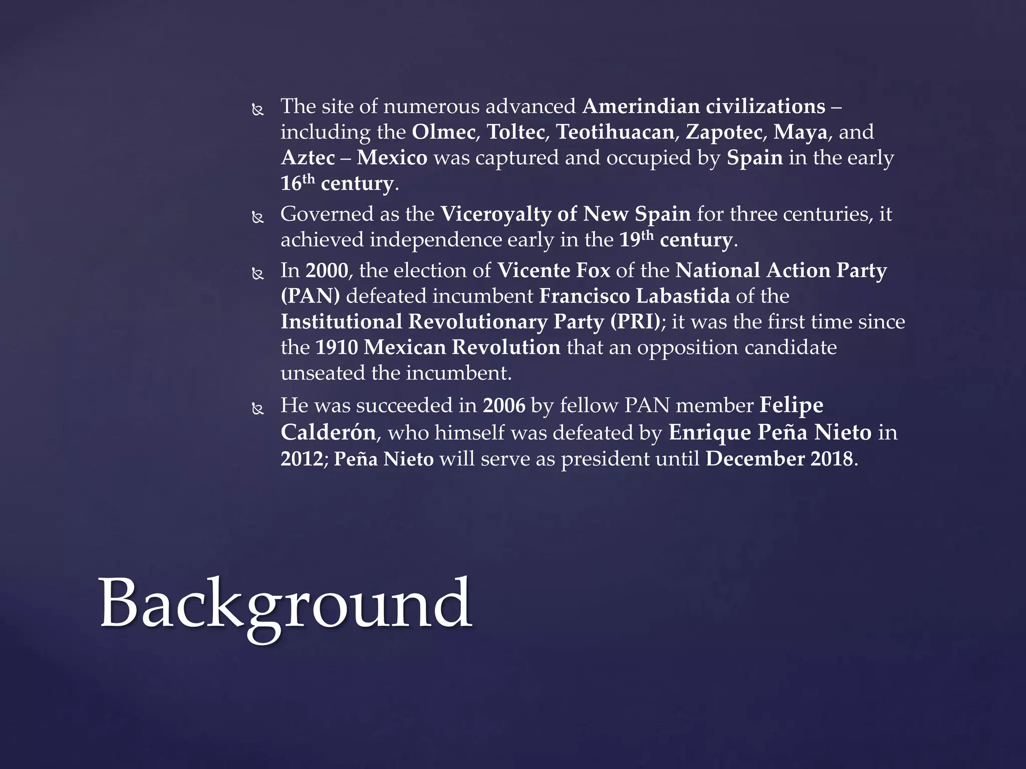  The site of numerous advanced Amerindian civilizations –
including the Olmec, Toltec, Teotihuacan, Zapotec, Maya, and
Aztec – Mexico was captured and occupied by Spain in the early
16th century.
 Governed as the Viceroyalty of New Spain for three centuries, it
achieved independence early in the 19th century.
 In 2000, the election of Vicente Fox of the National Action Party
(PAN) defeated incumbent Francisco Labastida of the
Institutional Revolutionary Party (PRI); it was the first time since
the 1910 Mexican Revolution that an opposition candidate
unseated the incumbent.
 He was succeeded in 2006 by fellow PAN member Felipe
Calderón, who himself was defeated by Enrique Peña Nieto in
2012; Peña Nieto will serve as president until December 2018.
Background
 