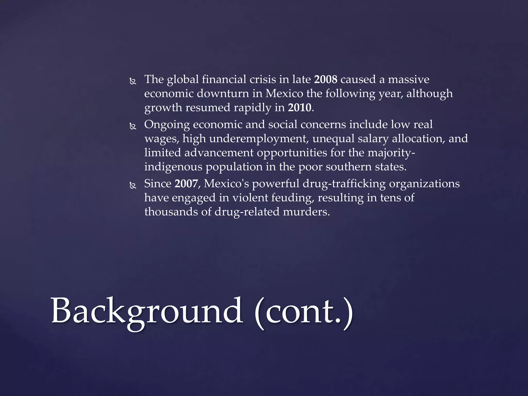  The global financial crisis in late 2008 caused a massive
economic downturn in Mexico the following year, although
growth resumed rapidly in 2010.
 Ongoing economic and social concerns include low real
wages, high underemployment, unequal salary allocation, and
limited advancement opportunities for the majority-
indigenous population in the poor southern states.
 Since 2007, Mexico's powerful drug-trafficking organizations
have engaged in violent feuding, resulting in tens of
thousands of drug-related murders.
Background (cont.)
 