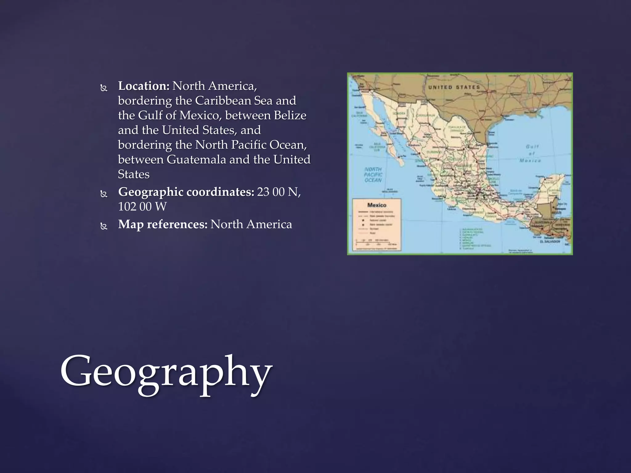 Geography
 Location: North America,
bordering the Caribbean Sea and
the Gulf of Mexico, between Belize
and the United States, and
bordering the North Pacific Ocean,
between Guatemala and the United
States
 Geographic coordinates: 23 00 N,
102 00 W
 Map references: North America
 