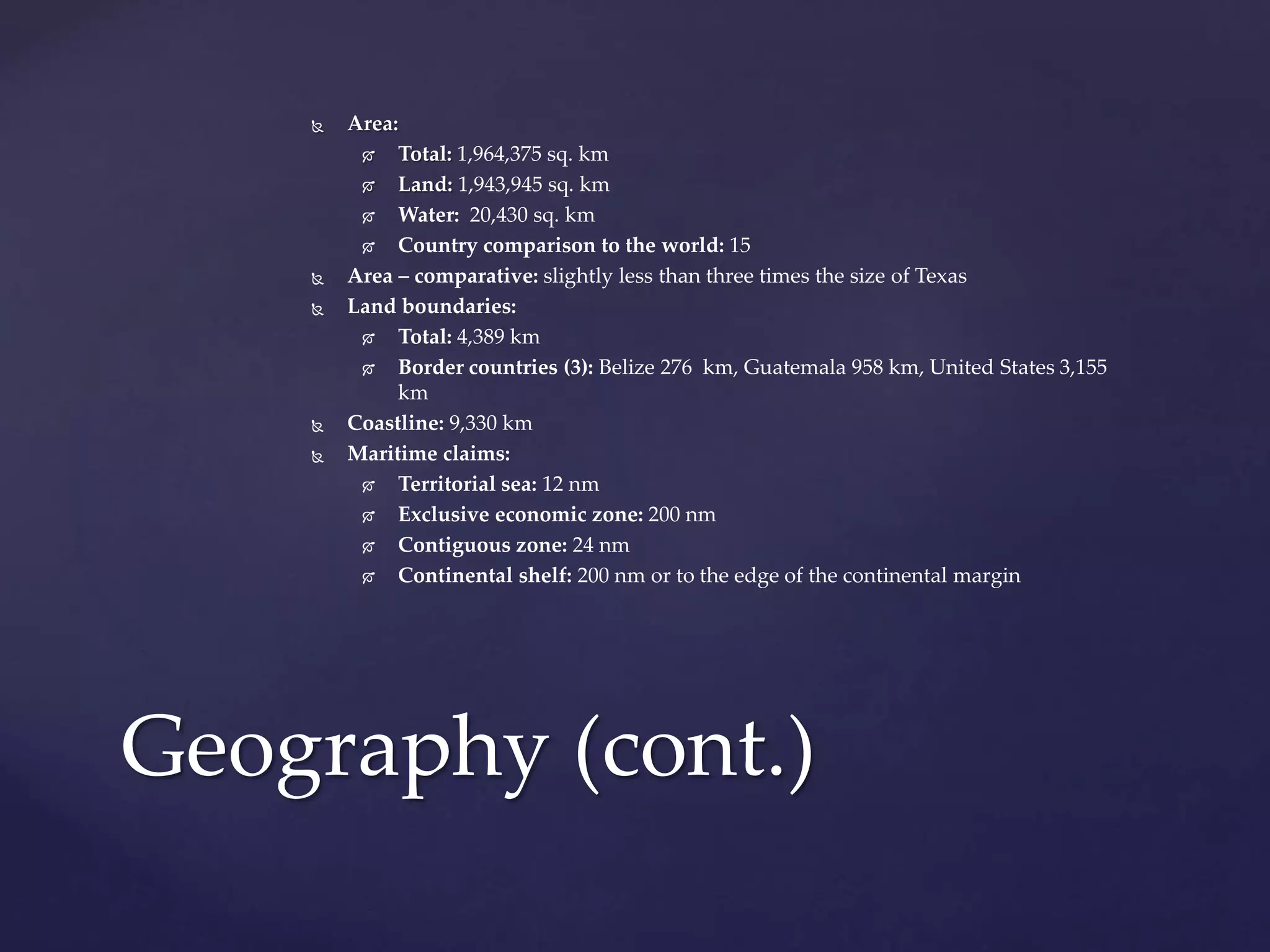  Area:
 Total: 1,964,375 sq. km
 Land: 1,943,945 sq. km
 Water: 20,430 sq. km
 Country comparison to the world: 15
 Area – comparative: slightly less than three times the size of Texas
 Land boundaries:
 Total: 4,389 km
 Border countries (3): Belize 276 km, Guatemala 958 km, United States 3,155
km
 Coastline: 9,330 km
 Maritime claims:
 Territorial sea: 12 nm
 Exclusive economic zone: 200 nm
 Contiguous zone: 24 nm
 Continental shelf: 200 nm or to the edge of the continental margin
Geography (cont.)
 