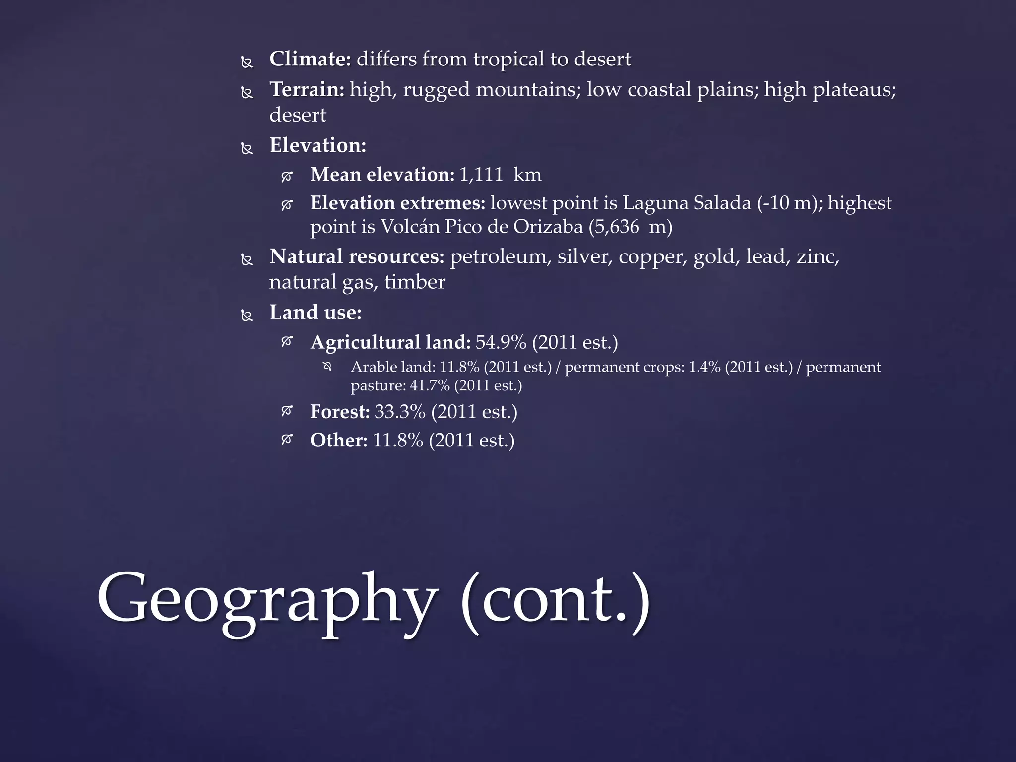  Climate: differs from tropical to desert
 Terrain: high, rugged mountains; low coastal plains; high plateaus;
desert
 Elevation:
 Mean elevation: 1,111 km
 Elevation extremes: lowest point is Laguna Salada (-10 m); highest
point is Volcán Pico de Orizaba (5,636 m)
 Natural resources: petroleum, silver, copper, gold, lead, zinc,
natural gas, timber
 Land use:
 Agricultural land: 54.9% (2011 est.)
 Arable land: 11.8% (2011 est.) / permanent crops: 1.4% (2011 est.) / permanent
pasture: 41.7% (2011 est.)
 Forest: 33.3% (2011 est.)
 Other: 11.8% (2011 est.)
Geography (cont.)
 