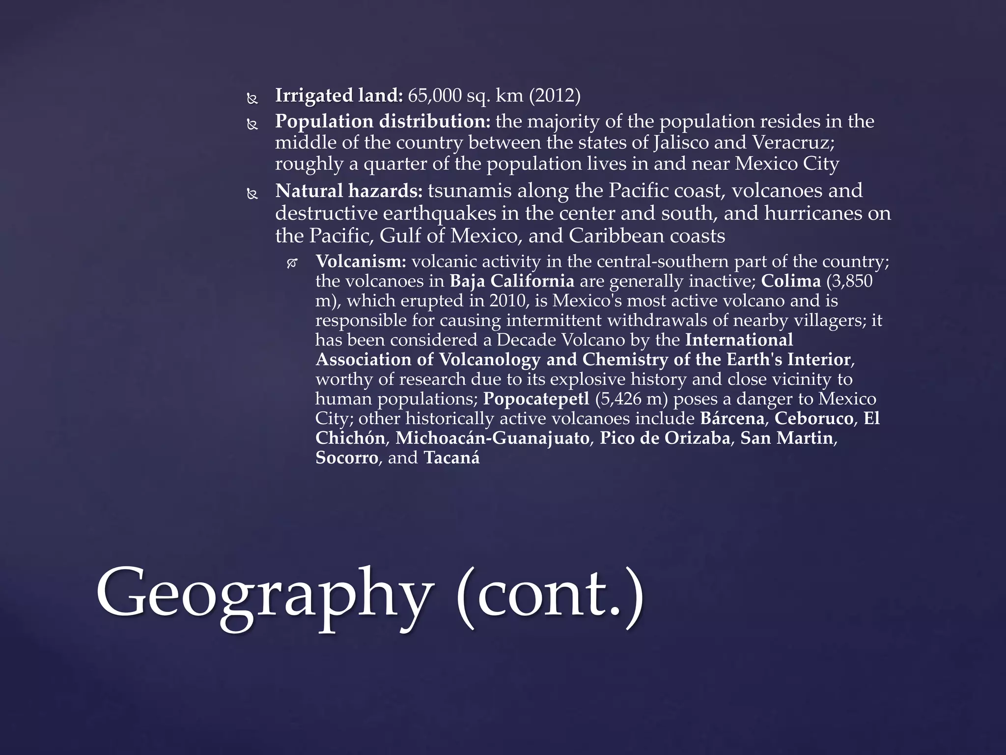  Irrigated land: 65,000 sq. km (2012)
 Population distribution: the majority of the population resides in the
middle of the country between the states of Jalisco and Veracruz;
roughly a quarter of the population lives in and near Mexico City
 Natural hazards: tsunamis along the Pacific coast, volcanoes and
destructive earthquakes in the center and south, and hurricanes on
the Pacific, Gulf of Mexico, and Caribbean coasts
 Volcanism: volcanic activity in the central-southern part of the country;
the volcanoes in Baja California are generally inactive; Colima (3,850
m), which erupted in 2010, is Mexico's most active volcano and is
responsible for causing intermittent withdrawals of nearby villagers; it
has been considered a Decade Volcano by the International
Association of Volcanology and Chemistry of the Earth's Interior,
worthy of research due to its explosive history and close vicinity to
human populations; Popocatepetl (5,426 m) poses a danger to Mexico
City; other historically active volcanoes include Bárcena, Ceboruco, El
Chichón, Michoacán-Guanajuato, Pico de Orizaba, San Martin,
Socorro, and Tacaná
Geography (cont.)
 