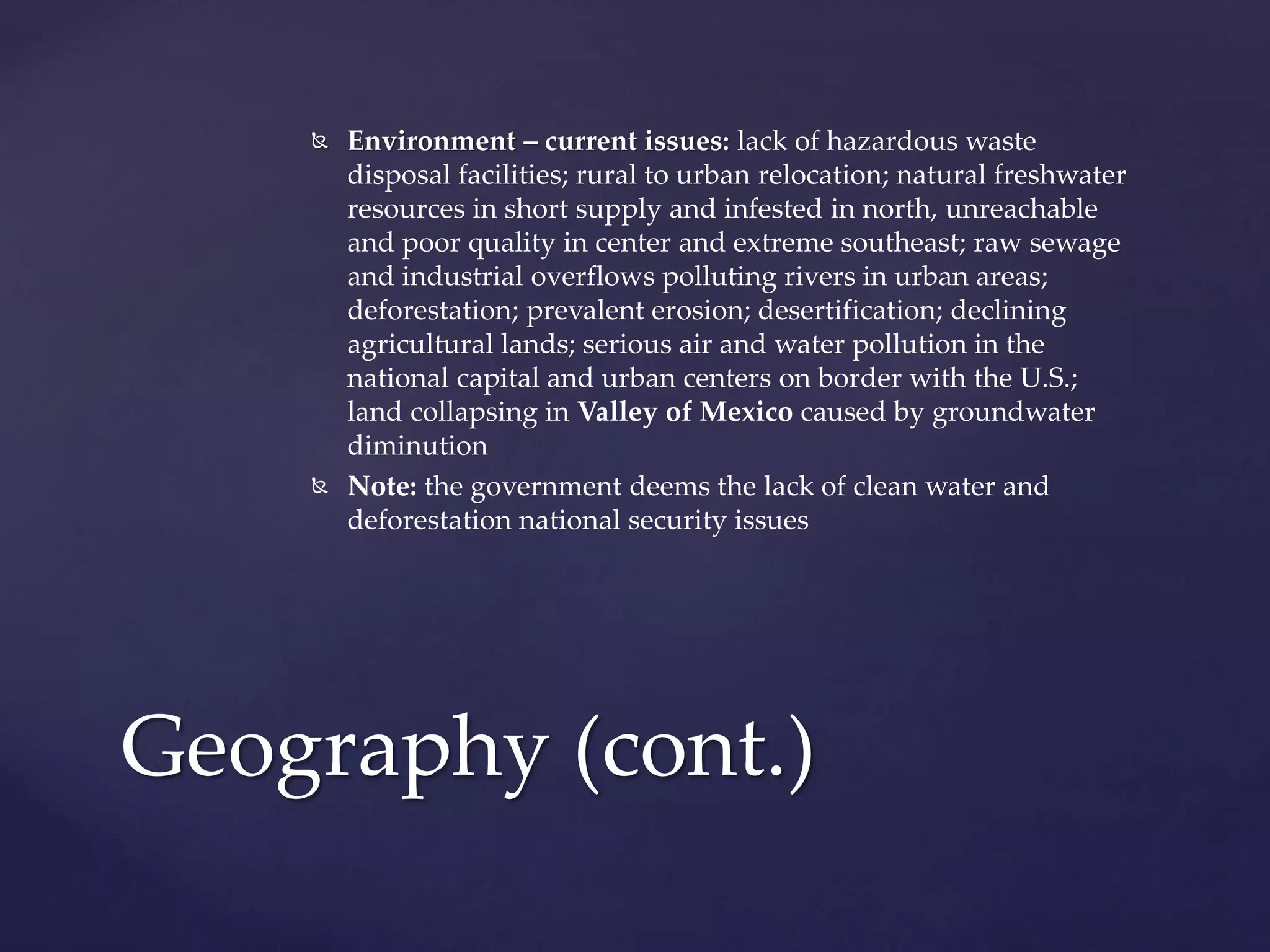  Environment – current issues: lack of hazardous waste
disposal facilities; rural to urban relocation; natural freshwater
resources in short supply and infested in north, unreachable
and poor quality in center and extreme southeast; raw sewage
and industrial overflows polluting rivers in urban areas;
deforestation; prevalent erosion; desertification; declining
agricultural lands; serious air and water pollution in the
national capital and urban centers on border with the U.S.;
land collapsing in Valley of Mexico caused by groundwater
diminution
 Note: the government deems the lack of clean water and
deforestation national security issues
Geography (cont.)
 