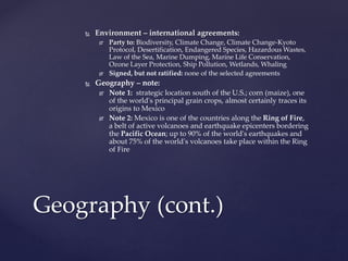  Environment – international agreements:
 Party to: Biodiversity, Climate Change, Climate Change-Kyoto
Protocol, Desertification, Endangered Species, Hazardous Wastes,
Law of the Sea, Marine Dumping, Marine Life Conservation,
Ozone Layer Protection, Ship Pollution, Wetlands, Whaling
 Signed, but not ratified: none of the selected agreements
 Geography – note:
 Note 1: strategic location south of the U.S.; corn (maize), one
of the world's principal grain crops, almost certainly traces its
origins to Mexico
 Note 2: Mexico is one of the countries along the Ring of Fire,
a belt of active volcanoes and earthquake epicenters bordering
the Pacific Ocean; up to 90% of the world's earthquakes and
about 75% of the world's volcanoes take place within the Ring
of Fire
Geography (cont.)
 