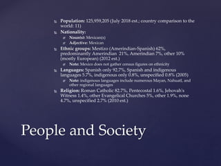  Population: 125,959,205 (July 2018 est.; country comparison to the
world: 11)
 Nationality:
 Noun(s): Mexican(s)
 Adjective: Mexican
 Ethnic groups: Mestizo (Amerindian-Spanish) 62%,
predominantly Amerindian 21%, Amerindian 7%, other 10%
(mostly European) (2012 est.)
 Note: Mexico does not gather census figures on ethnicity
 Languages: Spanish only 92.7%, Spanish and indigenous
languages 5.7%, indigenous only 0.8%, unspecified 0.8% (2005)
 Note: indigenous languages include numerous Mayan, Nahuatl, and
other regional languages
 Religion: Roman Catholic 82.7%, Pentecostal 1.6%, Jehovah's
Witness 1.4%, other Evangelical Churches 5%, other 1.9%, none
4.7%, unspecified 2.7% (2010 est.)
People and Society
 