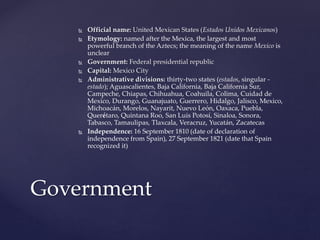  Official name: United Mexican States (Estados Unidos Mexicanos)
 Etymology: named after the Mexica, the largest and most
powerful branch of the Aztecs; the meaning of the name Mexico is
unclear
 Government: Federal presidential republic
 Capital: Mexico City
 Administrative divisions: thirty-two states (estados, singular -
estado); Aguascalientes, Baja California, Baja California Sur,
Campeche, Chiapas, Chihuahua, Coahuila, Colima, Cuidad de
Mexico, Durango, Guanajuato, Guerrero, Hidalgo, Jalisco, Mexico,
Michoacán, Morelos, Nayarit, Nuevo León, Oaxaca, Puebla,
Querétaro, Quintana Roo, San Luis Potosí, Sinaloa, Sonora,
Tabasco, Tamaulipas, Tlaxcala, Veracruz, Yucatán, Zacatecas
 Independence: 16 September 1810 (date of declaration of
independence from Spain), 27 September 1821 (date that Spain
recognized it)
Government
 