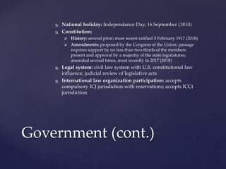  National holiday: Independence Day, 16 September (1810)
 Constitution:
 History: several prior; most recent ratified 5 February 1917 (2018)
 Amendments: proposed by the Congress of the Union; passage
requires support by no less than two-thirds of the members
present and approval by a majority of the state legislatures;
amended several times, most recently in 2017 (2018)
 Legal system: civil law system with U.S. constitutional law
influence; judicial review of legislative acts
 International law organization participation: accepts
compulsory ICJ jurisdiction with reservations; accepts ICCt
jurisdiction
Government (cont.)
 