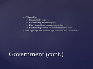  Citizenship:
 Citizenship by birth: yes
 Citizenship by descent only: yes
 Dual citizenship recognized: not specified
 Residency requirement for naturalization: five years
 Suffrage: eighteen years of age; universal and compulsory
Government (cont.)
 