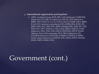  International organization participation:
 APEC, Australia Group, BCIE, BIS, CAN (observer), CARICOM
(observer), CD, CDB, CE (observer), CELAC, CSN (observer),
EBRD, FAO, FATF, G-3, G-15, G-20, G-24, G-5, IADB, IAEA, IBRD,
ICAO, ICC (national committees), ICCt, ICRM, IDA, IFAD, IFC,
IFRCS, IHO, ILO, IMF, IMO, IMSO, Interpol, IOC, IOM, IPU, ISO,
ITSO, ITU, ITUC (NGOs), LAES, LAIA, MIGA, NAFTA, NAM
(observer), NEA, NSG, OAS, OECD, OPANAL, OPCW, Pacific
Alliance, Paris Club (associate), PCA, SICA (observer), UN,
UNASUR (observer), UNCTAD, UNESCO, UNHCR, UNIDO,
Union Latina (observer), UNWTO, UPU, WCO, WFTU (NGOs),
WHO, WIPO, WMO, WTO
Government (cont.)
 