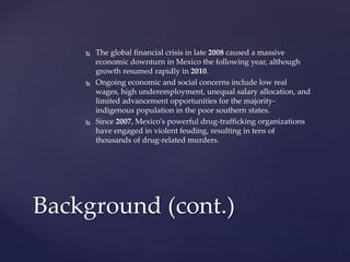  The global financial crisis in late 2008 caused a massive
economic downturn in Mexico the following year, although
growth resumed rapidly in 2010.
 Ongoing economic and social concerns include low real
wages, high underemployment, unequal salary allocation, and
limited advancement opportunities for the majority-
indigenous population in the poor southern states.
 Since 2007, Mexico's powerful drug-trafficking organizations
have engaged in violent feuding, resulting in tens of
thousands of drug-related murders.
Background (cont.)
 