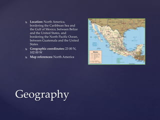 Geography
 Location: North America,
bordering the Caribbean Sea and
the Gulf of Mexico, between Belize
and the United States, and
bordering the North Pacific Ocean,
between Guatemala and the United
States
 Geographic coordinates: 23 00 N,
102 00 W
 Map references: North America
 