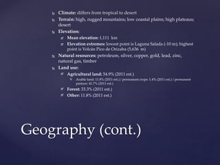  Climate: differs from tropical to desert
 Terrain: high, rugged mountains; low coastal plains; high plateaus;
desert
 Elevation:
 Mean elevation: 1,111 km
 Elevation extremes: lowest point is Laguna Salada (-10 m); highest
point is Volcán Pico de Orizaba (5,636 m)
 Natural resources: petroleum, silver, copper, gold, lead, zinc,
natural gas, timber
 Land use:
 Agricultural land: 54.9% (2011 est.)
 Arable land: 11.8% (2011 est.) / permanent crops: 1.4% (2011 est.) / permanent
pasture: 41.7% (2011 est.)
 Forest: 33.3% (2011 est.)
 Other: 11.8% (2011 est.)
Geography (cont.)
 
