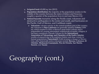  Irrigated land: 65,000 sq. km (2012)
 Population distribution: the majority of the population resides in the
middle of the country between the states of Jalisco and Veracruz;
roughly a quarter of the population lives in and near Mexico City
 Natural hazards: tsunamis along the Pacific coast, volcanoes and
destructive earthquakes in the center and south, and hurricanes on
the Pacific, Gulf of Mexico, and Caribbean coasts
 Volcanism: volcanic activity in the central-southern part of the country;
the volcanoes in Baja California are generally inactive; Colima (3,850
m), which erupted in 2010, is Mexico's most active volcano and is
responsible for causing intermittent withdrawals of nearby villagers; it
has been considered a Decade Volcano by the International
Association of Volcanology and Chemistry of the Earth's Interior,
worthy of research due to its explosive history and close vicinity to
human populations; Popocatepetl (5,426 m) poses a danger to Mexico
City; other historically active volcanoes include Bárcena, Ceboruco, El
Chichón, Michoacán-Guanajuato, Pico de Orizaba, San Martin,
Socorro, and Tacaná
Geography (cont.)
 