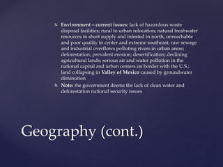  Environment – current issues: lack of hazardous waste
disposal facilities; rural to urban relocation; natural freshwater
resources in short supply and infested in north, unreachable
and poor quality in center and extreme southeast; raw sewage
and industrial overflows polluting rivers in urban areas;
deforestation; prevalent erosion; desertification; declining
agricultural lands; serious air and water pollution in the
national capital and urban centers on border with the U.S.;
land collapsing in Valley of Mexico caused by groundwater
diminution
 Note: the government deems the lack of clean water and
deforestation national security issues
Geography (cont.)
 