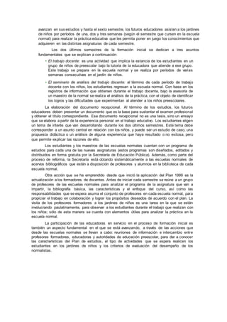 avanzan en sus estudios y hasta el sexto semestre, los futuros educadores asisten a los jardines
de niños por períodos de una, dos y tres semanas (según el semestre que cursen en la escuela
normal) para realizar la práctica educativa que les permita poner en juego los conocimientos que
adquieren en las distintas asignaturas de cada semestre.
Los dos últimos semestres de la formación inicial se dedican a tres asuntos
fundamentales que se explican a continuación:
• El trabajo docente: es una actividad que implica la estancia de los estudiantes en un
grupo de niños de preescolar bajo la tutoría de la educadora que atiende a ese grupo.
Este trabajo se prepara en la escuela normal y se realiza por períodos de varias
semanas consecutivas en el jardín de niños.
• El seminario de análisis del trabajo docente: al término de cada período de trabajo
docente con los niños, los estudiantes regresan a la escuela normal. Con base en los
registros de información que obtienen durante el trabajo docente, bajo la asesoría de
un maestro de la normal se realiza el análisis de la práctica, con el objeto de identificar
los logros y las dificultades que experimentan al atender a los niños preescolares.
La elaboración del documento recepcional. Al término de los estudios, los futuros
educadores deben presentar un documento que es la base para sustentar el examen profesional
y obtener el título correspondiente. Ese documento recepcional no es una tesis, sino un ensayo
que se elabora a partir de la experiencia personal en el trabajo educativo. Los estudiantes eligen
un tema de interés que van desarrollando durante los dos últimos semestres. Este tema debe
corresponder a un asunto central en relación con los niños, y puede ser un estudio de caso, una
propuesta didáctica o un análisis de alguna experiencia que haya resultado o no exitosa, pero
que permite explicar las razones de ello.
Los estudiantes y los maestros de las escuelas normales cuentan con un programa de
estudios para cada una de las nuevas asignaturas (estos programas son diseñados, editados y
distribuidos en forma gratuita por la Secretaría de Educación Pública). Además, como parte del
proceso de reforma, la Secretaría está dotando sistemáticamente a las escuelas normales de
acervos bibliográficos que están a disposición de profesores y alumnos en la biblioteca de cada
escuela normal.
Otra acción que se ha emprendido desde que inició la aplicación del Plan 1999 es la
actualización a los formadores de docentes. Antes de iniciar cada semestre se reúne a un grupo
de profesores de las escuelas normales para analizar el programa de la asignatura que van a
impartir, la bibliografía básica, las características y el enfoque del curso, así como las
responsabilidades que se espera asuma el conjunto de profesores en cada escuela normal, para
propiciar el trabajo en colaboración y lograr los propósitos deseados de acuerdo con el plan. La
visita de los profesores formadores a los jardines de niños es una tarea en la que se están
involucrando paulatinamente, para observar a los estudiantes durante el trabajo que realizan con
los niños; sólo de esta manera se cuenta con elementos útiles para analizar la práctica en la
escuela normal.
La participación de las educadoras en servicio en el proceso de formación inicial es
también un aspecto fundamental en el que se está avanzando, a través de las acciones que
desde las escuelas normales se llevan a cabo: reuniones de información e intercambio entre
profesores formadores, educadoras y autoridades de educación preescolar, para dar a conocer
las características del Plan de estudios, el tipo de actividades que se espera realicen los
estudiantes en los jardines de niños y los criterios de evaluación del desempeño de los
normalistas.
 