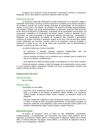 El objetivo de la educación inicial es contribuir a la formación armónica y al desarrollo
equilibrado de los niños desde su nacimiento hasta los 4 años de edad.
Educación preescolar
La educación preescolar desempeña un papel fundamental en el desarrollo integral y
equilibrado de las niñas y los niños. El hecho mismo de su existencia como espacio educativo y
de convivencia permite que muchos infantes dispongan de oportunidades de comunicación y
relación con sus pares y con adultos, de participar y de asumir en el trabajo responsabilidades
más amplias y variadas que las del ámbito doméstico. La educación preescolar debe promover
en los niños la socialización y la afectividad, el desarrollo de las capacidades comunicativas, del
pensamiento matemático, el conocimiento del entorno natural y social, el desarrollo físico y
psicomotriz, así como la expresión y la apreciación artísticas, de modo que, –conservando y
mejorando sus características de espacio de convivencia libre, tolerante y estimulante–
contribuya de manera más firme al desarrollo integral de los niños. Sólo de esta forma logrará
cumplir cabalmente sus funciones sociales, como la de compensar carencias familiares, y
fortalecerá su papel de ser una de las bases más importantes para el desenvolvimient o
educativo y social de las niñas y los niños.
Lo anterior implica que el alumno desarrolle:
• Su autonomía e identidad personal, requisitos indispensables para que
progresivamente se reconozca su identidad cultural y nacional.
• Formas sensibles de relación con la naturaleza que lo preparen para el cuidado de la
vida en sus diversas manifestaciones.
• Su socialización a través del trabajo grupal y la cooperación con otros niños y adultos.
Formas de expresión creativas a través del lenguaje, de su pensamiento y de su cuerpo,
lo cual le permitirá adquirir aprendizajes formales, así como un acercamiento sensible a los
distintos campos del arte y la cultura.
Organización del nivel
Intervalo de edad
De 0 a 6 años.
Niveles o ciclos
Está dividida en dos niveles:
• Educación inicial: proporciona educación y asistencia a los niños de 0 a 3 años de
edad y se imparte en los Centros de Desarrollo Infantil (CENDI) y en numerosos
centros privados de atención infantil inicial o maternal. La educación inicial no es
obligatoria
• Educación preescolar: pertenece al nivel de educación básica y atiende a niños de 3
a 5 años 11 meses de edad. Se imparte generalmente en tres grados escolares. La
educación preescolar no es obligatoria y para cursar el segundo o tercer grado no es
condición indisspensable haber cursado el grado o grados anteriores.
Educación inicial
El servicio de educación inicial se ofrece en tres modalidades: escolarizada,
semiescolarizada y no escolarizada. Las instituciones que cubren mayor población son: la
Secretaría de Educación Pública (SEP), el Sistema para el Desarrollo Integral de la Familia
(DIF), el Instituto Mexicano del Seguro Social (IMSS), y el Instituto de Seguridad Social al
Servicio de los Trabajadores (ISSSTE).
 
