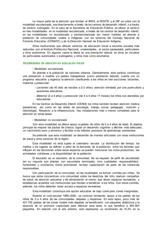 La mayor parte de la atención que brindan el IMSS, el ISSSTE y el DIF se cubre con la
modalidad escolarizada, sea directamente a través de los centros de desarrollo infantil, o a través
de servicio subrogado. En el caso de la Secretaría de Educación Pública, se ofrece el servicio
en tres modalidades: en la modalidad escolarizada, a través de los centros de desarrollo infantil;
en las modalidades no escolarizada y semiescolarizada (en menor medida) se atiende a
población de comunidades rurales e indígenas con los servicios del Consejo Nacional de
Fomento Educativo (CONAFE) y de la Dirección General de Educación Indígena.
Otras instituciones que ofrecen servicios de educación inicial a sectores sociales más
reducidos son el Instituto Politécnico Nacional, universidades, el sector paraestatal, particulares
y otros autónomos. En algunos casos la oferta es una prestación laboral, en otros es iniciativa
de particulares autorizados o subrogados y otros más como voluntarios.
Modalidades de atención en educación inicial
• Modalidad escolarizada
Se atiende a la población de sectores urbanos. Generalmente este servicio constituye
una prestación a madres y/o padres trabajadores (como prestación laboral); cuenta con un
programa educativo y organiza la atención clasificando a los niños en tres secciones: lactantes,
maternal y preescolar.
– Lactantes (de 45 días de nacidos a 2-3 años): atención brindada por una puericultora y
asistentes educativos.
– Maternal (2 a 4 años) y preescolar (de 4 a 5 años 11 meses) los niños son atendidos por
educadoras.
En los Centros de Desarrollo Infantil (CENDI) los niños también reciben atención médica
(preventiva), así como en las áreas de psicología, trabajo social, pedagogía, nutrición y
odontología. Respecto a la infraestructura, hay instalaciones más o menos completas para la
atención en estas áreas.
• Modalidad no escolarizada
Con esta modalidad se ofrece apoyo a padres de niños de 0 a 4 años de edad. El objetivo
principal es mejorar las pautas de crianza, lograr un desarrollo cognitivo y afectivo más adecuado,
un crecimiento sano y armónico y facilitar a los infantes procesos de aprendizaje posteriores.
Se pretende que esta modalidad se desarrolle de manera articulada con otras instituciones
de salud y otros servicios de la región.
Esta modalidad no está sujeta al calendario escolar. La distribución del tiempo, los
medios y los lugares se definen a partir de la demanda de la población; entre los factores que
influyen en las decisiones sobre estos aspectos se pueden mencionar los ciclos productivos, las
actividades cotidianas y la disponibilidad de la población.
El educador es un voluntario de la comunidad. No se requiere de perfil de escolaridad
(en su mayoría son jóvenes con secundaria terminada), sino cualidades: responsabilidad,
honestidad y constancia. Estos promotores reciben capacitación de parte de las instancias
responsables.
Con participación de la comunidad, en las localidades se forman comités pro–niñez. Se
busca que estos concienticen a la comunidad sobre los derechos del niño; realicen campañas
de salud, de atención educativa y de alimentación al menor; que abran espacios recreativos, y
establezcan acuerdos con instituciones que tiendan a beneficiar a los niños. Con estos comités,
además, los niños deberían tener acceso a espacios recreativos.
Esta modalidad constituye una opción educativa de bajo coste para zonas marginadas.
Durante el ciclo escolar 1999–2000, se continuó brindando apoyo a los padres de los
niños de 0 a 4 años de las comunidades alejadas y dispersas. En este lapso, poco más de
421.755 padres de las zonas rurales más alejadas se beneficiaron con paquetes didácticos y la
asesoría de un promotor capacitado para efectuar esta tarea, lo que benefició a 493.384
pequeños. En relación con el año anterior, esto representa un incremento de 10,3% en la
 