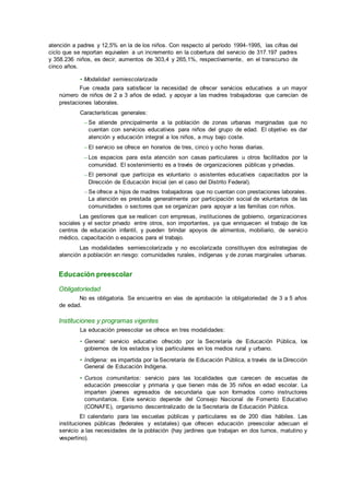 atención a padres y 12,5% en la de los niños. Con respecto al período 1994-1995, las cifras del
ciclo que se reportan equivalen a un incremento en la cobertura del servicio de 317.197 padres
y 358.236 niños, es decir, aumentos de 303,4 y 265,1%, respectivamente, en el transcurso de
cinco años.
• Modalidad semiescolarizada
Fue creada para satisfacer la necesidad de ofrecer servicios educativos a un mayor
número de niños de 2 a 3 años de edad, y apoyar a las madres trabajadoras que carecían de
prestaciones laborales.
Características generales:
– Se atiende principalmente a la población de zonas urbanas marginadas que no
cuentan con servicios educativos para niños del grupo de edad. El objetivo es dar
atención y educación integral a los niños, a muy bajo coste.
– El servicio se ofrece en horarios de tres, cinco y ocho horas diarias.
– Los espacios para esta atención son casas particulares u otros facilitados por la
comunidad. El sostenimiento es a través de organizaciones públicas y privadas.
– El personal que participa es voluntario o asistentes educativos capacitados por la
Dirección de Educación Inicial (en el caso del Distrito Federal).
– Se ofrece a hijos de madres trabajadoras que no cuentan con prestaciones laborales.
La atención es prestada generalmente por participación social de voluntarios de las
comunidades o sectores que se organizan para apoyar a las familias con niños.
Las gestiones que se realicen con empresas, instituciones de gobierno, organizaciones
sociales y el sector privado entre otros, son importantes, ya que enriquecen el trabajo de los
centros de educación infantil, y pueden brindar apoyos de alimentos, mobiliario, de servicio
médico, capacitación o espacios para el trabajo.
Las modalidades semiescolarizada y no escolarizada constituyen dos estrategias de
atención a población en riesgo: comunidades rurales, indígenas y de zonas marginales urbanas.
Educación preescolar
Obligatoriedad
No es obligatoria. Se encuentra en vías de aprobación la obligatoriedad de 3 a 5 años
de edad.
Instituciones y programas vigentes
La educación preescolar se ofrece en tres modalidades:
• General: servicio educativo ofrecido por la Secretaría de Educación Pública, los
gobiernos de los estados y los particulares en los medios rural y urbano.
• Indígena: es impartida por la Secretaría de Educación Pública, a través de la Dirección
General de Educación Indígena.
• Cursos comunitarios: servicio para las localidades que carecen de escuelas de
educación preescolar y primaria y que tienen más de 35 niños en edad escolar. La
imparten jóvenes egresados de secundaria que son formados como instructores
comunitarios. Este servicio depende del Consejo Nacional de Fomento Educativo
(CONAFE), organismo descentralizado de la Secretaría de Educación Pública.
El calendario para las escuelas públicas y particulares es de 200 días hábiles. Las
instituciones públicas (federales y estatales) que ofrecen educación preescolar adecuan el
servicio a las necesidades de la población (hay jardines que trabajan en dos turnos, matutino y
vespertino).
 