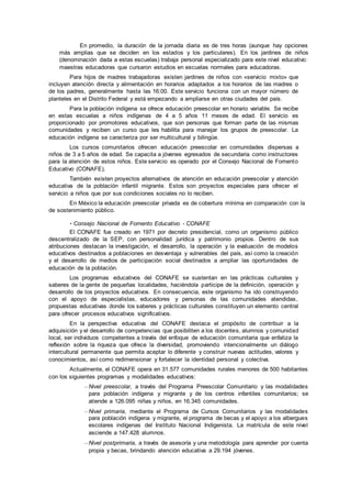 En promedio, la duración de la jornada diaria es de tres horas (aunque hay opciones
más amplias que se deciden en los estados y los particulares). En los jardines de niños
(denominación dada a estas escuelas) trabaja personal especializado para este nivel educativo:
maestras educadoras que cursaron estudios en escuelas normales para educadoras.
Para hijos de madres trabajadoras existen jardines de niños con «servicio mixto» que
incluyen atención directa y alimentación en horarios adaptados a los horarios de las madres o
de los padres, generalmente hasta las 16:00. Este servicio funciona con un mayor número de
planteles en el Distrito Federal y está empezando a ampliarse en otras ciudades del país.
Para la población indígena se ofrece educación preescolar en horario variable. Se recibe
en estas escuelas a niños indígenas de 4 a 5 años 11 meses de edad. El servicio es
proporcionado por promotores educativos, que son personas que forman parte de las mismas
comunidades y reciben un curso que les habilita para manejar los grupos de preescolar. La
educación indígena se caracteriza por ser multicultural y bilingüe.
Los cursos comunitarios ofrecen educación preescolar en comunidades dispersas a
niños de 3 a 5 años de edad. Se capacita a jóvenes egresados de secundaria como instructores
para la atención de estos niños. Este servicio es operado por el Consejo Nacional de Fomento
Educativo (CONAFE).
También existen proyectos alternativos de atención en educación preescolar y atención
educativa de la población infantil migrante. Estos son proyectos especiales para ofrecer el
servicio a niños que por sus condiciones sociales no lo reciben.
En México la educación preescolar privada es de cobertura mínima en comparación con la
de sostenimiento público.
• Consejo Nacional de Fomento Educativo - CONAFE
El CONAFE fue creado en 1971 por decreto presidencial, como un organismo público
descentralizado de la SEP, con personalidad jurídica y patrimonio propios. Dentro de sus
atribuciones destacan la investigación, el desarrollo, la operación y la evaluación de modelos
educativos destinados a poblaciones en desventaja y vulnerables del país, así como la creación
y el desarrollo de medios de participación social destinados a ampliar las oportunidades de
educación de la población.
Los programas educativos del CONAFE se sustentan en las prácticas culturales y
saberes de la gente de pequeñas localidades, haciéndola participe de la definición, operación y
desarrollo de los proyectos educativos. En consecuencia, este organismo ha ido construyendo
con el apoyo de especialistas, educadores y personas de las comunidades atendidas,
propuestas educativas donde los saberes y prácticas culturales constituyen un elemento central
para ofrecer procesos educativos significativos.
En la perspectiva educativa del CONAFE destaca el propósito de contribuir a la
adquisición y el desarrollo de competencias que posibiliten a los docentes, alumnos y comunidad
local, ser individuos competentes a través del enfoque de educación comunitaria que enfatiza la
reflexión sobre la riqueza que ofrece la diversidad, promoviendo intencionalmente un diálogo
intercultural permanente que permita aceptar lo diferente y construir nuevas actitudes, valores y
conocimientos, así como redimensionar y fortalecer la identidad personal y colectiva.
Actualmente, el CONAFE opera en 31.577 comunidades rurales menores de 500 habitantes
con los siguientes programas y modalidades educativos:
– Nivel preescolar, a través del Programa Preescolar Comunitario y las modalidades
para población indígena y migrante y de los centros infantiles comunitarios; se
atiende a 126.095 niñas y niños, en 16.345 comunidades.
– Nivel primaria, mediante el Programa de Cursos Comunitarios y las modalidades
para población indígena y migrante, el programa de becas y el apoyo a los albergues
escolares indígenas del Instituto Nacional Indigenista. La matrícula de este nivel
asciende a 147.428 alumnos.
– Nivel postprimaria, a través de asesoría y una metodología para aprender por cuenta
propia y becas, brindando atención educativa a 29.194 jóvenes.
 