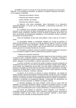 El CONAFE comenzó a incursionar en el nivel educativo de preescolar en el ciclo escolar
1980-1981. En la actualidad se encuentran en operación el Programa Preescolar Comunitario
con las siguientes modalidades:
– Preescolar para población mestiza.
– Preescolar para población migrante.
– Centros infantiles comunitarios.
– Preescolar para población indígena.
La diferencia entre estas modalidades radica básicamente en la adecuación
operativometodológica en función de las necesidades y características particulares de la
población atendida.
En la definición de la propuesta psicopedagógica de cada programa o modalidad
educativa se han considerado las pautas establecidas nacionalmente por la SEP, además de
tomar en cuenta su relevancia contextual y cultural, las pautas de desarrollo de las niñas y los
niños, los resultados de investigaciones pedagógicas, y las necesidades actuales y previsibles
que plantean los escenarios futuros.
Todas las modalidades de este nivel están dirigidas a niñas y niños de 3 a 5 años 11
meses.
En comunidades estables, la normatividad establece que el rango de población no
rebase los 500 habitantes, en tanto que si se trata de población migrante, el servicio se instala
con independencia del criterio demográfico. Además, es requisito que exista una escuela
primaria en la localidad o se tenga acceso a ella, sea del sistema SEP o del CONAFE, con lo
cual se garantiza la continuidad educativa de los alumnos.
En la localidad con población mestiza se establece el Programa Preescolar Comunitario
y si la comunidad es indígena se ofrece el preescolar para población indígena.
• Propósito de la educación preescolar
La educación preescolar seorienta al desarrollo integral de los niños, tomando en cuenta
el trabajo en grupo, su identidad individual, su cultura y lengua, su curiosidad y creatividad, la
confianza en sus capacidades mediante el desarrollo de habilidades, conocimientos, actitudes y
valores, adaptados a sus necesidades e intereses cognoscitivos y afectivos.
Lo anterior ha derivado en la decisión de orientar el programa educativo al desarrollo de
competencias para la vida, con una visión de educación intercultural e integral. Se han definido,
en dos etapas, las competencias que las niñas y los niños habrán de desarrollar durante el
preescolar, articuladas con los tres niveles de la primaria comunitaria, organizadas en cinco ejes:
Comprensión del Medio Natural, Social y Cultural; Comunicación; Lógica matemática; Actitudes
y valores para la convivencia, y Aprender a aprender.
La atención de los alumnos se organiza en grupos heterogéneos, que trabajan de
manera individual y grupal para enriquecer el proceso formativo de cada uno y de la comunidad
mediante la interacción, los conocimientos y la experiencia, todo ello coordinado por un docente.
Asimismo, se contempla la tutoría como estrategia para fomentar los valores de colaboración y
solidaridad y el desarrollo de competencias cognitivas y actitudinales. En consecuencia, las
propuestas curriculares generadas en CONAFE son flexibles y abiertas.
La alternativa pedagógica que ofrece CONAFE, intenta crear una nueva visión de
realidades, una búsqueda constante de mejores condiciones de bienestar social: en su base
están la integración y legitimación de los saberes regionales y locales de la población, así como
la visión que la comunidad aporta sobre su propia problemática y la manera de solucionarla.
El currículo del programa de preescolar, intenta responder a las demandas y
necesidades educativas de la población infantil, mediante un modelo educativo que promueva
el desarrollo integral de niñas y niños, que incluya contenidos regionales y hasta locales,
combinados con los contenidos del Sistema Educativo Nacional.
 